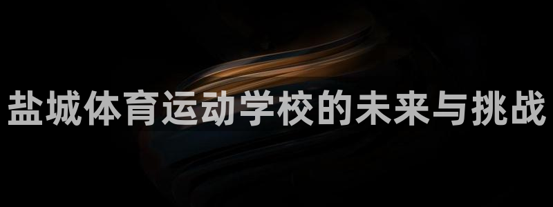 一竞技官方正版app娱乐代理怎么样：盐城体育运动学校的未来与